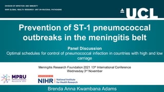 DIVISION OF INFECTION AND IMMUNITY
NIHR GLOBAL HEALTH RESEARCH UNIT ON MUCOSAL PATHOGENS
Prevention of ST-1 pneumococcal
outbreaks in the meningitis belt
Panel Discussion
Optimal schedules for control of pneumococcal infection in countries with high and low
carriage
Meningitis Research Foundation 2021 13th International Conference
Wednesday 3rd November
Brenda Anna Kwambana Adams
 