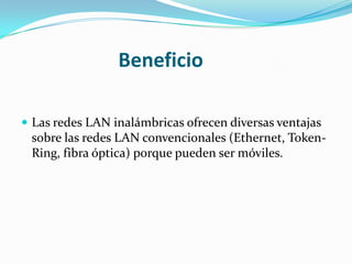 Beneficio

 Las redes LAN inalámbricas ofrecen diversas ventajas
 sobre las redes LAN convencionales (Ethernet, Token-
 Ring, fibra óptica) porque pueden ser móviles.
 