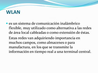 WLAN

 es un sistema de comunicación inalámbrico
  flexible, muy utilizado como alternativa a las redes
  de área local cableadas o como extensión de éstas.
 Estas redes van adquiriendo importancia en
 muchos campos, como almacenes o para
 manufactura, en los que se transmite la
 información en tiempo real a una terminal central.
 