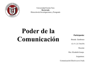 Universidad Fermín Toro
Rectorado
Dirección de Investigaciones y Postgrado
Poder de la
Comunicación
Participante:
Brenda Zambrano
CI: V- 23.734.076
Docente
Dra. Elizabeth Araujo
Asignatura:
Comunicación Efectiva en el Aula
 