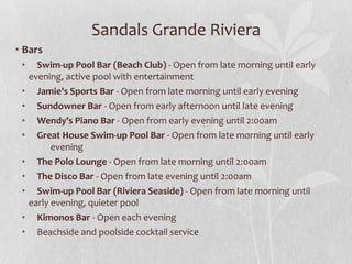 Sandals Grande Riviera
• Bars
• Swim-up Pool Bar (Beach Club) - Open from late morning until early
evening, active pool with entertainment
• Jamie's Sports Bar - Open from late morning until early evening
• Sundowner Bar - Open from early afternoon until late evening
• Wendy's Piano Bar - Open from early evening until 2:00am
• Great House Swim-up Pool Bar - Open from late morning until early
evening
• The Polo Lounge - Open from late morning until 2:00am
• The Disco Bar - Open from late evening until 2:00am
• Swim-up Pool Bar (Riviera Seaside) - Open from late morning until
early evening, quieter pool
• Kimonos Bar - Open each evening
• Beachside and poolside cocktail service
 