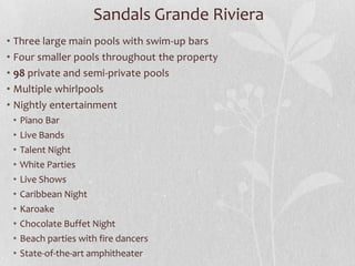 • Three large main pools with swim-up bars
• Four smaller pools throughout the property
• 98 private and semi-private pools
• Multiple whirlpools
• Nightly entertainment
• Piano Bar
• Live Bands
• Talent Night
• White Parties
• Live Shows
• Caribbean Night
• Karoake
• Chocolate Buffet Night
• Beach parties with fire dancers
• State-of-the-art amphitheater
Sandals Grande Riviera
 