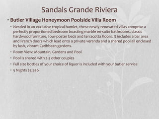 Sandals Grande Riviera
• Butler Village Honeymoon Poolside Villa Room
• Nestled in an exclusive tropical hamlet, these newly-renovated villas comprise a
perfectly proportioned bedroom boasting marble en-suite bathrooms, classic
hardwood furniture, four-poster beds and terracotta floors. It includes a bar area
and French doors which lead onto a private veranda and a shared pool all enclosed
by lush, vibrant Caribbean gardens.
• Room View: Mountain, Gardens and Pool
• Pool is shared with 2-3 other couples
• Full size bottles of your choice of liquor is included with your butler service
• 5 Nights $3,546
 