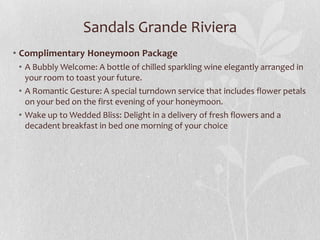 Sandals Grande Riviera
• Complimentary Honeymoon Package
• A Bubbly Welcome: A bottle of chilled sparkling wine elegantly arranged in
your room to toast your future.
• A Romantic Gesture: A special turndown service that includes flower petals
on your bed on the first evening of your honeymoon.
• Wake up to Wedded Bliss: Delight in a delivery of fresh flowers and a
decadent breakfast in bed one morning of your choice
 