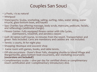 • 3 Pools, 1 is au natural
• Whirlpool
• Watersports: Scuba, snorkeling, sailing, surfing, rides, water skiing, water
tricycle, glass-bottom boat, and kayaks
• Spa: Charlies Spa offering massage, body scrub, manicure, pedicure, facials,
and reflexology (additional charge).
• Fitness Center: Fully equipped fitness center with Life Cycles,
stairmasters, treadmill, and aerobics classes
• Golf: At Upton Golf Course, 10 minutes from the resort. Transportation and
green fees included. Carts are mandatory and caddies are not included.
• Tennis: 2 courts, lit for night play
• Shopping: Boutique and souvenir shop
• Game room with games, books, and table tennis.
• Off-site excursions - Dunn's River Falls, shopping shuttle to Island Village and
Margaritaville, glass-bottom boat excursions, and snorkeling excursions
(excursions are included!)
• Complimentary scuba - 1 dive per day for certified divers or complimentary
resort certification and 1 complimentary introductory dive.
Couples San Souci
 
