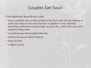 • One Bedroom Beachfront Suite
• Enjoy a pristine view of the Caribbean Sea from your private balcony or
patio only steps to the sand and sea. In addition to the standard
amenities, bathrooms include large Jacuzzi tubs, walk-in shower, and a
separate living room.
• Complimentary Personalized Mini Bar
• Gilchrist & Soames Bath Products
• King size bed
• 5 Nights $3,520
Couples San Souci
 