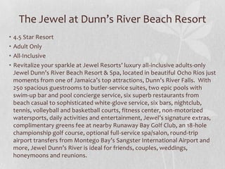 The Jewel at Dunn’s River Beach Resort
• 4.5 Star Resort
• Adult Only
• All-Inclusive
• Revitalize your sparkle at Jewel Resorts’ luxury all-inclusive adults-only
Jewel Dunn’s River Beach Resort & Spa, located in beautiful Ocho Rios just
moments from one of Jamaica’s top attractions, Dunn’s River Falls. With
250 spacious guestrooms to butler-service suites, two epic pools with
swim-up bar and pool concierge service, six superb restaurants from
beach casual to sophisticated white-glove service, six bars, nightclub,
tennis, volleyball and basketball courts, fitness center, non-motorized
watersports, daily activities and entertainment, Jewel’s signature extras,
complimentary greens fee at nearby Runaway Bay Golf Club, an 18-hole
championship golf course, optional full-service spa/salon, round-trip
airport transfers from Montego Bay’s Sangster International Airport and
more, Jewel Dunn’s River is ideal for friends, couples, weddings,
honeymoons and reunions.
 