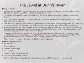 The Jewel at Dunn’s River
Dining Facilities:
• Aquamarina Bar & Grill - Casual beachfront bar offering sandwiches, burgers, wraps, and cocktails.
Open for lunch, dinner, and late night dining. Open 24 hours.
• Coral Café - Offers buffet-style and made-to-order dining options. Open for breakfast, lunch, and
dinner.
• Court Jesters Fire-Oven Pizza - Enjoy customized, thin-crust pies crisped to perfection in a fire oven.
Open for lunch and dinner.
• Jade Samurai - Serving exotic gourmet specialties from the Far East. Enjoy teppanyaki-style, chop-chop
entertainment right at your table for 10. Set seating times require reservations. Open for dinner.
• Moonstone by Dominic - Serving fine Italian cuisine from both Northern and Southern regions of Italy.
Both indoor air-conditioned and Alfresco dining available. Enjoy items such as handmade pastas and
parmesan encrusted rack of lamb. Open for dinner.
• Platinum - Indulge in the most formal of The Jewel dining venues. Platinum offers a diverse menu
spotlighting fine continental cuisine and delightful International options. Experience the best white-
glove service in a romantic and sophisticated setting. Openfor breakfast and dinner.
• Room Service - 24 hour in Concierge and Suite accommodations
Cocktail Lounges or Bars:
• Aquamarina Bar
• Boardwalk Bar
• Emerald Tree Lounge
• Jade Samurai
• Jasper’s Chillin Pool & Piano Bar
• Sunken Treasure Swim-Up Bar
• BLING! - Nightclub with live bands, cultural shows, Cabaret Show, and live entertainment
 