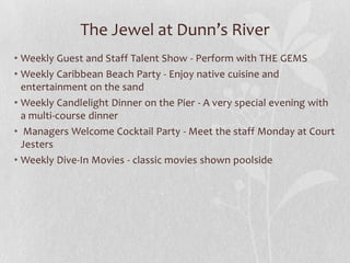 The Jewel at Dunn’s River
• Weekly Guest and Staff Talent Show - Perform with THE GEMS
• Weekly Caribbean Beach Party - Enjoy native cuisine and
entertainment on the sand
• Weekly Candlelight Dinner on the Pier - A very special evening with
a multi-course dinner
• Managers Welcome Cocktail Party - Meet the staff Monday at Court
Jesters
• Weekly Dive-In Movies - classic movies shown poolside
 