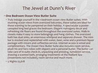 The Jewel at Dunn’s River
• One Bedroom Ocean View Butler Suite
• Truly indulge yourself in the 1-bedroom ocean view Butler suites. With
stunning ocean views from oversized balconies, these suites are ideal for
those wanting to be pampered on their holiday. A spectacular 4-poster
canopied king bed graces the bedroom. Elegant mahogany decor and
refreshing tile floors are found throughout the oversized suites. Walk-in
closets make it easy to store belongings and hang clothes. The oversized
bath has dual sinks, an enormous whirlpool and separate shower. The mini-
bar is stocked and replenished with water, beer, wine and a premium liquor
package with mixers and coffee/tea service. Internet access is wired and
complimentary. The Ocean View Butler Suite also includes room service,
plush his and hers robes with slippers and a personal butler. The butler can
take care of in-suite check-in, unpacking and pressing, turndown service,
drawing a scented bath, arranging treatments at the Radiant Spa
(treatments not included), room service and much more.
• 5 Nights $3,618
 