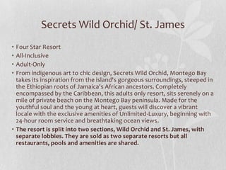 • Four Star Resort
• All-Inclusive
• Adult-Only
• From indigenous art to chic design, Secrets Wild Orchid, Montego Bay
takes its inspiration from the island's gorgeous surroundings, steeped in
the Ethiopian roots of Jamaica's African ancestors. Completely
encompassed by the Caribbean, this adults only resort, sits serenely on a
mile of private beach on the Montego Bay peninsula. Made for the
youthful soul and the young at heart, guests will discover a vibrant
locale with the exclusive amenities of Unlimited-Luxury, beginning with
24-hour room service and breathtaking ocean views.
• The resort is split into two sections, Wild Orchid and St. James, with
separate lobbies. They are sold as two separate resorts but all
restaurants, pools and amenities are shared.
Secrets Wild Orchid/ St. James
 