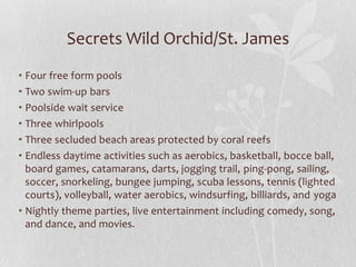 Secrets Wild Orchid/St. James
• Four free form pools
• Two swim-up bars
• Poolside wait service
• Three whirlpools
• Three secluded beach areas protected by coral reefs
• Endless daytime activities such as aerobics, basketball, bocce ball,
board games, catamarans, darts, jogging trail, ping-pong, sailing,
soccer, snorkeling, bungee jumping, scuba lessons, tennis (lighted
courts), volleyball, water aerobics, windsurfing, billiards, and yoga
• Nightly theme parties, live entertainment including comedy, song,
and dance, and movies.
 