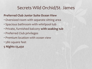 Secrets Wild Orchid/St. James
Preferred Club Junior Suite Ocean View
• Oversized room with separate sitting area
• Spacious bathroom with whirlpool tub
• Private, furnished balcony with soaking tub
• Preferred Club privileges
• Premium location with ocean view
• 580 square feet
5 Nights $3,450
 