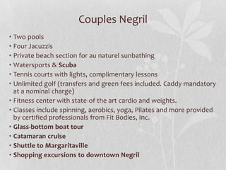 Couples Negril
• Two pools
• Four Jacuzzis
• Private beach section for au naturel sunbathing
• Watersports & Scuba
• Tennis courts with lights, complimentary lessons
• Unlimited golf (transfers and green fees included. Caddy mandatory
at a nominal charge)
• Fitness center with state-of the art cardio and weights.
• Classes include spinning, aerobics, yoga, Pilates and more provided
by certified professionals from Fit Bodies, Inc.
• Glass-bottom boat tour
• Catamaran cruise
• Shuttle to Margaritaville
• Shopping excursions to downtown Negril
 