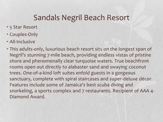 Sandals Negril Beach Resort
• 5 Star Resort
• Couples-Only
• All-Inclusive
• This adults-only, luxurious beach resort sits on the longest span of
Negril's stunning 7-mile beach, providing endless vistas of pristine
shore and phenomenally clear turquoise waters. True beachfront
rooms open out directly to alabaster sand and swaying coconut
trees. One-of-a-kind loft suites enfold guests in a gorgeous
sanctuary, complete with spiral staircases and super-deluxe décor.
Features include some of Jamaica's best scuba diving and
snorkeling, a sports complex and 7 restaurants. Recipient of AAA 4-
Diamond Award.
 