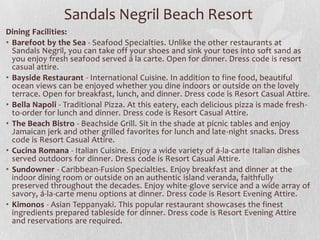 Sandals Negril Beach Resort
Dining Facilities:
• Barefoot by the Sea - Seafood Specialties. Unlike the other restaurants at
Sandals Negril, you can take off your shoes and sink your toes into soft sand as
you enjoy fresh seafood served á la carte. Open for dinner. Dress code is resort
casual attire.
• Bayside Restaurant - International Cuisine. In addition to fine food, beautiful
ocean views can be enjoyed whether you dine indoors or outside on the lovely
terrace. Open for breakfast, lunch, and dinner. Dress code is Resort Casual Attire.
• Bella Napoli - Traditional Pizza. At this eatery, each delicious pizza is made fresh-
to-order for lunch and dinner. Dress code is Resort Casual Attire.
• The Beach Bistro - Beachside Grill. Sit in the shade at picnic tables and enjoy
Jamaican jerk and other grilled favorites for lunch and late-night snacks. Dress
code is Resort Casual Attire.
• Cucina Romana - Italian Cuisine. Enjoy a wide variety of á-la-carte Italian dishes
served outdoors for dinner. Dress code is Resort Casual Attire.
• Sundowner - Caribbean-Fusion Specialties. Enjoy breakfast and dinner at the
indoor dining room or outside on an authentic island veranda, faithfully
preserved throughout the decades. Enjoy white-glove service and a wide array of
savory, á-la-carte menu options at dinner. Dress code is Resort Evening Attire.
• Kimonos - Asian Teppanyaki. This popular restaurant showcases the finest
ingredients prepared tableside for dinner. Dress code is Resort Evening Attire
and reservations are required.
 