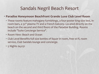 Sandals Negril Beach Resort
• Paradise Honeymoon Beachfront Grande Luxe Club Level Room
• These rooms feature mahogany furnishings, a four-poster king-size bed, in-
room bars, a 32" plasma TV and a French balcony. Located directly on the
beach on the second and third floors of the Paradise Building. Rooms
include "Suite Concierge Service".
• Room View: Beach and Ocean
• Club Level Benefits-full size bottles of liquor in room, free wi-fi, room
service, Club Sandals lounge and concierge.
• 5 Nights $4,031
 