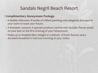 Sandals Negril Beach Resort
• Complimentary Honeymoon Package
• A Bubbly Welcome: A bottle of chilled sparkling wine elegantly arranged in
your room to toast your future.
• A Romantic Gesture: A special turndown service that includes flower petals
on your bed on the first evening of your honeymoon.
• Wake up to Wedded Bliss: Delight in a delivery of fresh flowers and a
decadent breakfast in bed one morning of your choice
 