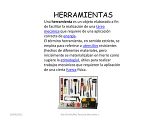 HERRAMIENTAS
             Una herramienta es un objeto elaborado a fin
             de facilitar la realización de una tarea
             mecánica que requiere de una aplicación
             correcta de energía.
             El término herramienta, en sentido estricto, se
             emplea para referirse a utensilios resistentes
             (hechos de diferentes materiales, pero
             inicialmente se materializaban en hierro como
             sugiere la etimología), útiles para realizar
             trabajos mecánicos que requieren la aplicación
             de una cierta fuerza física.




19/04/2012             BrEnDa MuÑoZ Yesenia Monsalve :)
 