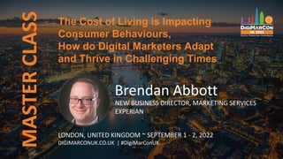 MASTER
CLASS
Brendan Abbott
NEW BUSINESS DIRECTOR, MARKETING SERVICES
EXPERIAN
LONDON, UNITED KINGDOM ~ SEPTEMBER 1 - 2, 2022
DIGIMARCONUK.CO.UK | #DigiMarConUK
The Cost of Living is Impacting
Consumer Behaviours,
How do Digital Marketers Adapt
and Thrive in Challenging Times
 