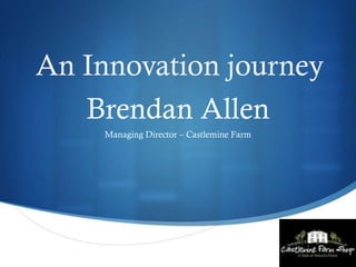S
Brendan Allen
Managing Director – Castlemine Farm
An Innovation journey
 