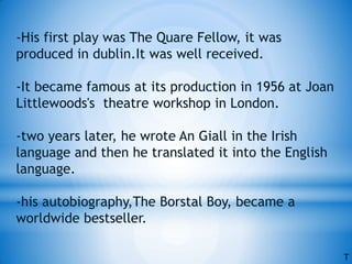 -His first play was The Quare Fellow, it was
produced in dublin.It was well received.
-It became famous at its production in 1956 at Joan
Littlewoods's theatre workshop in London.
-two years later, he wrote An Giall in the Irish
language and then he translated it into the English
language.
-his autobiography,The Borstal Boy, became a
worldwide bestseller.
T
 