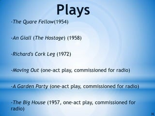 -The Quare Fellow(1954)
-An Giall (The Hostage) (1958)
-Richard's Cork Leg (1972)
-Moving Out (one-act play, commissioned for radio)
-A Garden Party (one-act play, commissioned for radio)
-The Big House (1957, one-act play, commissioned for
radio)
Plays
N
 