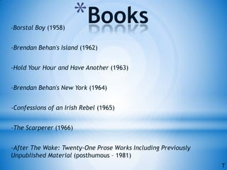 *Books-Borstal Boy (1958)
-Brendan Behan's Island (1962)
-Hold Your Hour and Have Another (1963)
-Brendan Behan's New York (1964)
-Confessions of an Irish Rebel (1965)
-The Scarperer (1966)
-After The Wake: Twenty-One Prose Works Including Previously
Unpublished Material (posthumous – 1981)
T
 