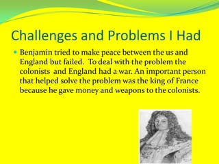 Challenges and Problems I HadBenjamin tried to make peace between the us and England but failed.  To deal with the problem the colonists  and England had a war. An important person that helped solve the problem was the king of France because he gave money and weapons to the colonists.
