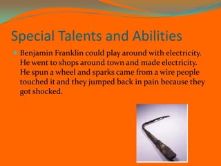 Special Talents and Abilities Benjamin Franklin could play around with electricity. He went to shops around town and made electricity. He spun a wheel and sparks came from a wire people touched it and they jumped back in pain because they got shocked.  