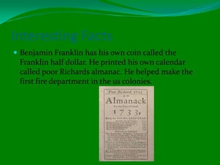 Interesting FactsBenjamin Franklin has his own coin called the Franklin half dollar. He printed his own calendar called poor Richards almanac. He helped make the first fire department in the us colonies.  