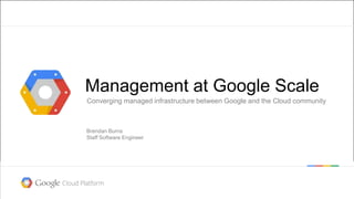 Google confidential │ Do not distribute
Management at Google Scale
Converging managed infrastructure between Google and the Cloud community
Brendan Burns
Staff Software Engineer
 