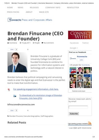 7/25/13 Brendan Finucane (CEO and Founder) | Vconnecta Newsroom: Company information, press information, external relations
news.vconnecta.com/brendan-finucane-ceo-and-founder/ 1/3
Receive newsroom alerts
by email
Subscribe
· Live Q&A with Vconnecta
0
0
Brendan Finucane is a graduate of
University College Cork (BIS) and
founded Vconnecta to combine his
passion for information systems and
technology with a natural interest in
politics.
Brendan believes that political campaigning and canvassing
needs to enter the digital age and that Ecanvasser is the perfect
tool to make that transformation.
For speaking engagement information, click here.
To download a hi-resolution image of Brendan
Finucane, click here (JPG)
bfinucane@vconnecta.com
Related Posts
Brendan Finucane (CEO
and Founder)
 Vconnecta  16 July 2011  People  No Comment
Like 0
Like 0
 Brendan Finucane, Executive biographies, Staff biographies
Facebook Twitter
Google +
Find us on Facebook
Vconnecta
Like
135 people like Vconnecta.
Facebook social plugin
HOME NEWS RELEASES COMPANY INFO NEWSLETTER
PRESS PACKS ABOUT MAIN SITE
 