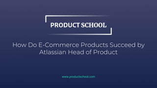 How Do E-Commerce Products Succeed by
Atlassian Head of Product
www.productschool.com
 
