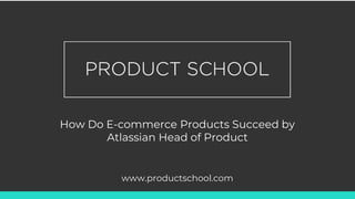 How Do E-commerce Products Succeed by
Atlassian Head of Product
www.productschool.com
 