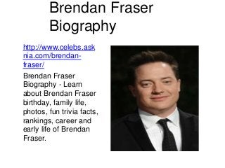 Brendan Fraser
Biography
http://www.celebs.ask
nia.com/brendan-
fraser/
Brendan Fraser
Biography - Learn
about Brendan Fraser
birthday, family life,
photos, fun trivia facts,
rankings, career and
early life of Brendan
Fraser.
 