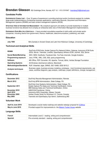 Brendan Gleeson 302 Goldridge Drive, Kanata, K2T 1L1 ∙ 613 2191947 ∙ brendang74@hotmail.com
Candidate Profile
EXPERIENCED CONSULTANT – Over 16 years of experience in providing technical and/or functional analysis for multiple,
large-scale implementations of enterprise business applications, particularly Records, Document and Information
Management systems (RDIMS) and web content management systems (WCM).
STRATEGIC VIEW OF INFORMATION MANAGEMENT– My analytical approach and ability to provide leadership to multiple
business functions has allowed me to employ an enterprise-wide view of Information Management implementations.
EXPERIENCE OVER MULTIPLE VERTICALS – I have provided consultative expertise to both public and private sector
companies, including clients from government, finance, healthcare, telecommunications, publishing, and retail.
Education
July 1995 MA (Cantab) in Ancient Greek and Latin from Robinson College, University of Cambridge
Technical and Analytical Skills
RDIMS
DocFinity ECM Suite, Kodak Capture Pro Network Edition, Datacap, Autonomy ECM Suite
(IDOL Server, Teamsite, LiveSite, OpenDeploy) Alfresco ECM, Joomla!, SQL Server
Social Media/Marketing SEO, SEM, HootSuite, Facebook Ads, YouTube channels, Google Analytics
Programming exposure Java, HTML, XML, CSS, SQL query programming
Software MS Office, PDF Converter, IIS, Apache, Tomcat, Altiris, Veritas Storage Foundation
Operating Systems All Windows client/server editions, Macintosh
Methodologies/Standards RUP, Waterfall, Agile, DIRKS, ISO 15489, DOD 5015.2
Analysis techniques
Business cases, business process modeling, prototypes, (non) functional requirements, use
cases, workflow diagrams, gap analysis, roadmaps, project definitions, change management
Certifications
December 2012 DocFinity Records Management Administration, Remote
March 2012 DocFinity BPM Administration, State College, PA
September 2011
DocFinity Core Systems Administration, State College, PA
Kodak Capture Pro Sales and Technical Certification, Online
IBM Datacap Sales and Technical Certification, Online
November 2010 AIIM ECM Practitioner, Online
April 2010 Autonomy IDOL Essentials, Ottawa, Canada
December 2005 Veritas Cluster Suite For Windows 4.3, Toronto, Canada
May 2005 Teamsite and OpenDeploy Sys Admin, Gaithersburg MD
Volunteer Work
April to June 2010 Developed a social media roadmap and website redesign proposal for ICAfrica
May to June 2010 Provided support for improvements to the Maison Tucker House website
Language Skills
French Intermediate Level 2 - reading, writing and comprehension
Spanish Pre-university standard - reading, writing and comprehension
 