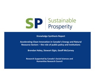 Knowledge Synthesis Report
Accelerating Clean Innovation in Canada’s Energy and Natural 
Resource Sectors – the role of public policy and institutions
Brendan Haley, Stewart Elgie, Geoff McCarney
Research Supported by Canada’s Social Sciences and 
Humanities Research Council
 