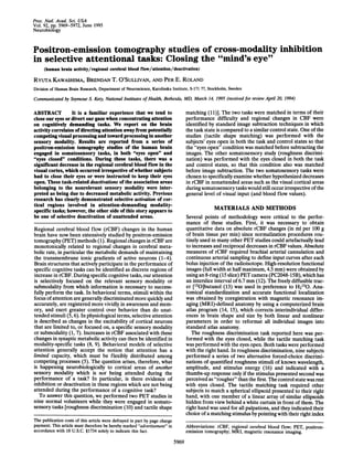 Proc. Natl. Acad. Sci. USA
Vol. 92, pp. 5969-5972, June 1995
Neurobiology

Positron-emission tomography studies of cross-modality inhibition
in selective attentional tasks: Closing the "mind's eye"
(human brain activity/regional cerebral blood flow/attention/deactivation)

RYUTA KAWASHIMA, BRENDAN T. O'SULLIVAN, AND PER E. ROLAND
Division of Human Brain Research, Department of Neuroscience, Karolinska Institute, S-171 77, Stockholm, Sweden

Communicated by Seymour S. Kety, National Institutes of Health, Bethesda, MD, March 14, 1995 (received for review April 20, 1994)

matching (11)]. The two tasks were matched in terms of their
performance difficulty and regional changes in CBF were
identified by standard image subtraction techniques in which
the task state is compared to a similar control state. One of the
studies (tactile shape matching) was performed with the
subjects' eyes open in both the task and control states so that
the "eyes open" condition was matched before subtracting the
images. The other somatosensory study (roughness discrimination) was performed with the eyes closed in both the task
and control states, so that this condition also was matched
before image subtraction. The two somatosensory tasks were
chosen to specifically examine whether hypothesized decreases
in rCBF in nonattended areas such as the visual cortical areas
during somatosensory tasks would still occur irrespective of the
general level of visual input (and blood flow values).

It is a familiar experience that we tend to
ABSTRACT
close our eyes or divert our gaze when concentrating attention
on cognitively demanding tasks. We report on the brain
activity correlates of directing attention away from potentially
competing visual processing and toward processing in another
sensory modality. Results are reported from a series of
positron-emission tomography studies of the human brain
engaged in somatosensory tasks, in both "eyes open" and
"eyes closed" conditions. During these tasks, there was a
significant decrease in the regional cerebral blood flow in the
visual cortex, which occurred irrespective of whether subjects
had to close their eyes or were instructed to keep their eyes
open. These task-related deactivations of the association areas
belonging to the nonrelevant sensory modality were interpreted as being due to decreased metabolic activity. Previous
research has clearly demonstrated selective activation of cortical regions involved in attention-demanding modalityspecific tasks; however, the other side of this story appears to
be one of selective deactivation of unattended areas.

MATERIALS AND METHODS
Several points of methodology were critical to the performance of these studies. First, it was necessary to obtain
quantitative data on absolute rCBF changes (in ml per 100 g
of brain tissue per min) since normalization procedures routinely used in many other PET studies could artefactually lead
to increases and reciprocal decreases in rCBF values. Absolute
measures of rCBF required brachial arterial cannulation and
continuous arterial sampling to define input curves after each
bolus injection of the radioisotope. High-resolution functional
images (full width at half maximum, 4.5 mm) were obtained by
using an 8-ring (15 slice) PET camera (PC2048-15B), which has
an interslice interval of 6.7 mm (12). The freely diffusible tracer [15O]butanol (13) was used in preference to H2150. Anatomical standardization and accurate functional localization
was obtained by coregistration with magnetic resonance imaging (MRI)-defined anatomy by using a computerized brain
atlas program (14, 15), which corrects interindividual differences in brain shape and size by both linear and nonlinear
parameters in order to reformat all individual images into
standard atlas anatomy.
The roughness discrimination task reported here was performed with the eyes closed, while the tactile matching task
was performed with the eyes open. Both tasks were performed
with the right hand. In roughness discrimination, nine subjects
performed a series of two alternative forced-choice discriminations of quantified roughness stimuli of known wavelength,
amplitude, and stimulus energy (16) and indicated with a
thumbs-up response only if the stimulus presented second was
perceived as "rougher" than the first. The control state was rest
with eyes closed. The tactile matching task required other
subjects to match a spherical ellipsoid presented to their right
hand, with one member of a linear array of similar ellipsoids
hidden from view behind a white curtain in front of them. The
right hand was used for all palpations, and they indicated their
choice of a matching stimulus by pointing with their right index

Regional cerebral blood flow (rCBF) changes in the human
brain have now been extensively studied by positron-emission
tomography (PET) methods (1). Regional changes in rCBF are
monotonically related to regional changes in cerebral metabolic rate, in particular the metabolic demands of maintaining
the transmembrane ionic gradients of active neurons (1-4).
Brain structures that actively participate in the performance of
specific cognitive tasks can be identified as discrete regions of
increase in rCBF. During specific cognitive tasks, our attention
is selectively focused on the relevant sensory modality or
submodality from which information is necessary to successfully perform the task. In behavioral terms, stimuli within the
focus of attention are generally discriminated more quickly and
accurately, are registered more vividly in awareness and memory, and exert greater control over behavior than do unattended stimuli (5, 6). In physiological terms, selective attention
is described as changes in the excitability of cortical neurons
that are limited to, or focused on, a specific sensory modality
or submodality (1, 7). Increases in rCBF associated with these
changes in synaptic metabolic activity can then be identified in
modality-specific tasks (8, 9). Behavioral models of selective
attention generally accept the notion that attention has a
limited capacity, which must be flexibly distributed among
competing processes (5). The question arises, therefore, what
is happening neurobiologically to cortical areas of another
sensory modality which is not being attended during the
performance of a task? In particular, is there evidence of
inhibition or deactivation in these regions which are not being
attended during the performance of a cognitive task?
To answer this question, we performed two PET studies in
nine normal volunteers while they were engaged in somatosensory tasks [roughness discrimination (10) and tactile shape
The publication costs of this article were defrayed in part by page charge
payment. This article must therefore be hereby marked "advertisement" in
accordance with 18 U.S.C. §1734 solely to indicate this fact.

Abbreviations: rCBF, regional cerebral blood flow; PET, positronemission tomography; MRI, magnetic resonance imaging.

5969

 