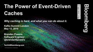 © 2019 Bloomberg Finance L.P. All rights reserved.
© 2019 Bloomberg Finance L.P. All rights reserved.
The Power of Event-Driven
Caches
Why caching is hard, and what you can do about it.
Kafka Summit London
May 13, 2019
Brendan Powers
Software Engineer
@brendan0powers
 