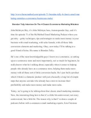 http://www.themcmethod.com/episode­71­brendan­tully­4­classic­email­mar
keting­mistakes­e­commerce­businesses­make/ 
Brendan Tully Interview On The 4 Classic Ecommerce Marketing Mistakes 
John McIntyre:Hey, it’s John McIntyre here, Autoresponder Guy, and it’s 
time for episode 71 of the McMethod Email Marketing Podcast where you 
get nitty – gritty techniques, tips and strategies to make more money in your 
business with email marketing, with sales funnels, with all those little 
conversion elements and marketing. Okay, now today I’ll be talking to a 
good friend of mine. His name is Brendan Tully. 
He’s one of the most knowledgeable guys I know on e­commerce, so setting 
up an e­commerce store and more importantly, not so much for beginners, he 
really knows what he’s talking about, especially when it comes to helping 
people who already have an e­commerce store, helping them make more 
money with all these sort of little conversion hacks. He’s just built a product 
which I think is a fantastic product with just a basically a long list of simple 
steps that anyone can take who already has a store to increase their 
profitability and make more money and make more sales. 
Today, we’re going to be talking about four classic email marketing mistakes. 
Now, the interesting thing here is that it’s a little bit controversial, not crazy 
controversial, but a little bit. The reason why is that I’ve done a couple of 
podcasts before with e­commerce email marketing experts, Ezra Firestone 
 