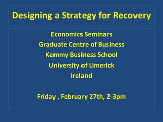 Designing a Strategy for Recovery
         Economics Seminars
      Graduate Centre of Business
        Kemmy Business School
         University of Limerick
                Ireland

     Friday , February 27th, 2‐3pm
 