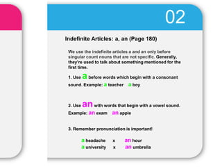 Indefinite Articles: a, an (Page 180)
02
We use the indefinite articles a and an only before
singular count nouns that are not specific. Generally,
they’re used to talk about something mentioned for the
first time.
1. Use abefore words which begin with a consonant
sound. Example: a teacher a boy
2. Use anwith words that begin with a vowel sound.
Example: an exam an apple
3. Remember pronunciation is important!
a headache x an hour
a university x an umbrella
 