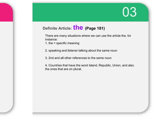 Definite Article: the (Page 181)
03
There are many situations where we can use the article the, for
instance:
1. the = specific meaning
2. speaking and listener talking about the same noun
3. 2nd and all other references to the same noun
4. Countries that have the word Island, Republic, Union, and also
the ones that are on plural.
 
