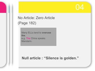 04
No Article: Zero Article
(Page 182)
Many ELLs tend to overuse
the.
e.g. The China speaks
Mandarin.
Null article : “Silence is golden.”
 