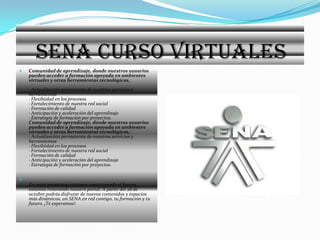 SENA CURSO VIRTUALES Comunidad de aprendizaje, donde nuestros usuarios pueden acceder a formación apoyada en ambientes virtuales y otras herramientas tecnológicas.· Actualización permanente de nuestros servicios y herramientas· Flexibiidad en los procesos· Fortalecimiento de nuestra red social· Formación de calidad· Anticipación y aceleración del aprendizaje· Estrategia de formación por proyectos.Comunidad de aprendizaje, donde nuestros usuarios pueden acceder a formación apoyada en ambientes virtuales y otras herramientas tecnológicas.· Actualización permanente de nuestros servicios y herramientas· Flexibiidad en los procesos· Fortalecimiento de nuestra red social· Formación de calidad· Anticipación y aceleración del aprendizaje· Estrategia de formación por proyectos.En estos momentos estamos construyendo el futuro, estamos renovando nuestro portal. A partir del 28 de octubre podrás disfrutar de nuevos contenidos y espacios más dinámicos, un SENA en red contigo, tu formación y tu futuro. ¡Te esperamos!.