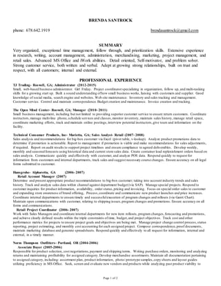 Page 1 of 2
BRENDA SANTROCK
phone: 678.642.1919 brendasantrock@gmail.com
SUMMARY
Very organized, exceptional time management, follow through, and prioritization skills. Extensive experience
in research, writing, account management, administration, merchandising, marketing, project management, and
retail sales. Advanced MS Office and iWork abilities. Detail oriented, Self-motivator, and problem solver.
Strong customer service, both written and verbal. Adept at growing strong relationships, built on trust and
respect, with all customers; internal and external.
PROFESSIONAL EXPERIENCE
TJ Trading- Roswell, GA; Administrator (2012-2015)
Small, web-based business administrator. Girl Friday. Project coordinatorspecializing in organization, follow up, and multi-tasking
skills for a growing start up. Built a sound understanding ofhow small business works, liaising with customers and supplier. Good
knowledge of social media, search engine and websites. Web site maintenance. Inventory and sales tracking and management.
Customer service. Control and maintain correspondence. Budget creation and maintenance. Invoice creation and tracking.
The Open Mind Center- Roswell, GA; Manager (2010- 2011)
Small business management, including but not limited to providing superior customer service to ensure return customers. Coordinate
instructors,manage multi-line phone,schedule services and classes,monitor inventory, maintain sales history, manage retail space,
coordinate marketing efforts, track and maintain online postings,interview potential instructors,give tours and information on the
facility.
Technical Consumer Products, Inc- Marietta, GA; Sales Analyst- Retail (2007- 2008)
Sales analysis and recommendations for big-box customer via Excel (pivot table, v-lookup). Analyze product promotions data to
determine if promotion is actionable. Report to management if promotion is viable and make recommendations for sales adjustments,
if required. Report on audit results to support project timelines and ensure compliance to agreed deliverables. Develop weekly,
monthly and seasonalforecasts using historical data and current store sales data. Create container load replenishment orders based on
sales analysis. Communicate quickly and effectively with customer, and analyze POS data. Respond quickly to request for
information from customers and internal departments, track sales and suggest necessary course changes. Ensure accuracy on all legal
forms submitted to customer.
Hansgrohe- Alpharetta, GA (2006- 2007)
Retail Account Manager (2007)
Determine and present appropriate product recommendations to big-box customer; taking into account industry trends and sales
history. Track and analyze sales data within channel against department budget (via SAP). Manage special projects. Respond to
customer inquiries for product information, availability, order status,pricing and invoicing. Focus on special order sales to customer
and expanding store awareness of brand offering, Process,coordinate and communicate new product launches and price increases.
Coordinate internal departments to ensure timely and successfulexecution of program changes and rollouts (via Gantt Chart).
Maintain open communications with customer, relating to shipping issues,program changes and promotions. Ensure accuracy on all
forms and communications.
Retail Project Coordinator (2006- 2007)
Work with Sales Managers and coordinate internal departments for new item rollouts, program changes,forecasting and promotions,
and achieve clearly defined results within the triple constraints of time, budget,and project objectives. Track cost and other
performance metrics for projects to ensure project goals and objectives are being met. Manage project change control process,status
reporting, project estimating, and monthly cost accounting for each assigned project. Compose correspondence, proof documents,
maintain marketing database and generate spreadsheets. Respond quickly and effectively to all request for information, internal and
external, in a timely manner.
Norm Thompson Outfitters- Portland, OR (2004-2006)
Associate Buyer (2005-2006)
Responsible for product selection, cost negotiations, payment and shipping terms. Writing purchase orders, monitoring and analyzing
returns and maintaining profitability for assigned category.Develop merchandise assortments.Maintain all documentation pertaining
to assigned category,including: assortment plan, product information, photo/ prototype samples,copy sheets and layout guides
utilizing proficiency in MS Office. Seek, screen and evaluate new vendors and products while analyzing past product viability to
 