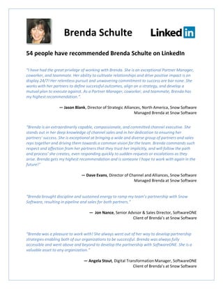 54 people have recommended Brenda Schulte on LinkedIn
“I have had the great privilege of working with Brenda. She is an exceptional Partner Manager,
coworker, and teammate. Her ability to cultivate relationships and drive positive impact is on
display 24/7! Her relentless pursuit and unwavering commitment to success are bar none. She
works with her partners to define successful outcomes, align on a strategy, and develop a
mutual plan to execute against. As a Partner Manager, coworker, and teammate, Brenda has
my highest recommendation.”.
— Jason Blank, Director of Strategic Alliances, North America, Snow Software
Managed Brenda at Snow Software
“Brenda is an extraordinarily capable, compassionate, and committed channel executive. She
stands out in her deep knowledge of channel sales and in her dedication to ensuring her
partners' success. She is exceptional at bringing a wide and diverse group of partners and sales
reps together and driving them towards a common vision for the team. Brenda commands such
respect and affection from her partners that they trust her implicitly, and will follow the path
and process’ she creates, even responding quickly to sudden requests or escalations as they
arise. Brenda gets my highest recommendation and is someone I hope to work with again in the
future!”
— Dave Evans, Director of Channel and Alliances, Snow Software
Managed Brenda at Snow Software
“Brenda brought discipline and sustained energy to ramp my team’s partnership with Snow
Software, resulting in pipeline and sales for both partners.”
— Jon Nance, Senior Advisor & Sales Director, SoftwareONE
Client of Brenda’s at Snow Software
“Brenda was a pleasure to work with! She always went out of her way to develop partnership
strategies enabling both of our organizations to be successful. Brenda was always fully
accessible and went above and beyond to develop the partnership with SoftwareONE. She is a
valuable asset to any organization.”
— Angela Stout, Digital Transformation Manager, SoftwareONE
Client of Brenda’s at Snow Software
Brenda Schulte
 