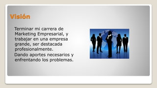 Visión
Terminar mi carrera de
Marketing Empresarial, y
trabajar en una empresa
grande, ser destacada
profesionalmente.
Dando aportes necesarios y
enfrentando los problemas.
 