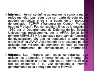  Internet: Internet se define generalmente como la red de
redes mundial. Las redes que son parte de esta red se
pueden co...